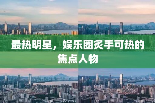 最热明星，娱乐圈炙手可热的焦点人物