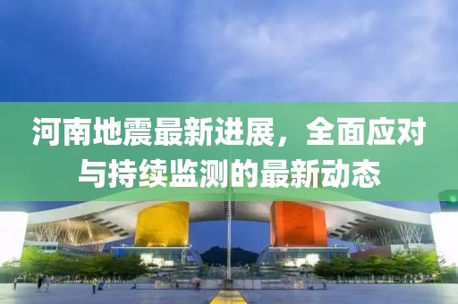 河南地震最新进展，全面应对与持续监测的最新动态