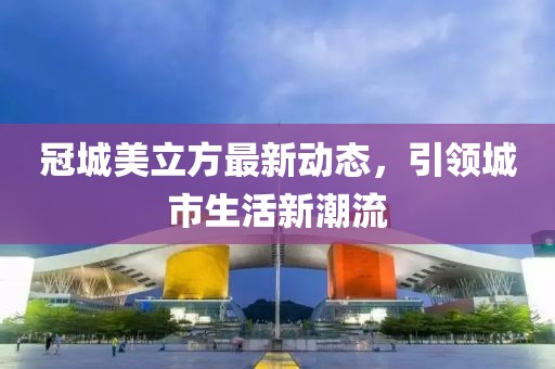 冠城美立方最新动态，引领城市生活新潮流