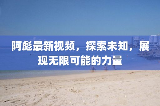 阿彪最新视频，探索未知，展现无限可能的力量