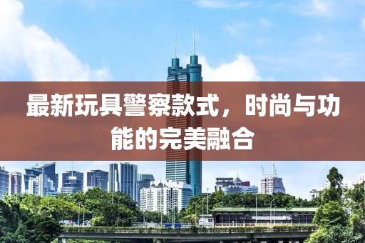 最新玩具警察款式，时尚与功能的完美融合