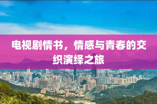 电视剧情书，情感与青春的交织演绎之旅