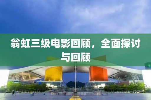 翁虹三级电影回顾，全面探讨与回顾