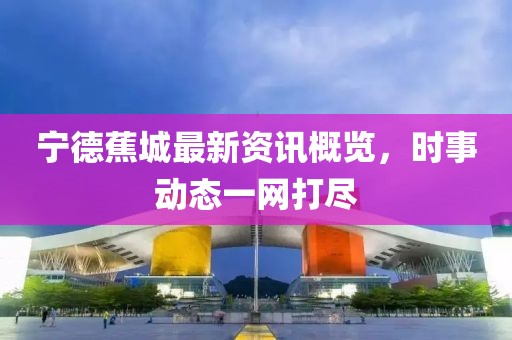 宁德蕉城最新资讯概览，时事动态一网打尽