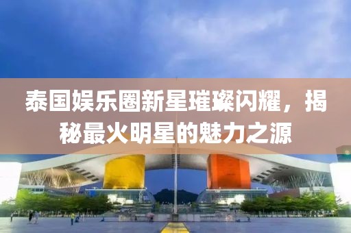 泰国娱乐圈新星璀璨闪耀，揭秘最火明星的魅力之源