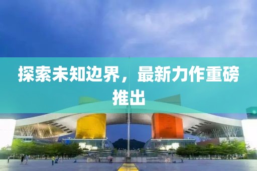 探索未知边界，最新力作重磅推出