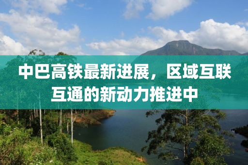 中巴高铁最新进展，区域互联互通的新动力推进中