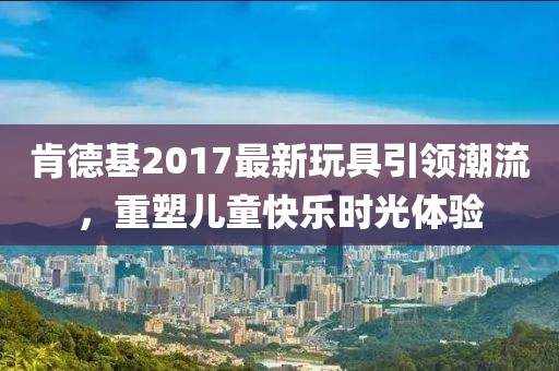 肯德基2017最新玩具引领潮流，重塑儿童快乐时光体验