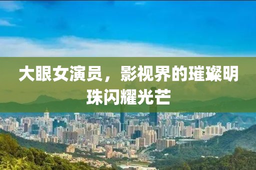 大眼女演员，影视界的璀璨明珠闪耀光芒
