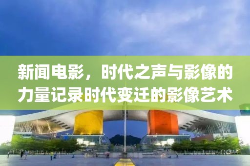新闻电影，时代之声与影像的力量记录时代变迁的影像艺术