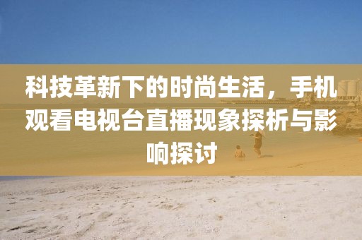 科技革新下的时尚生活，手机观看电视台直播现象探析与影响探讨