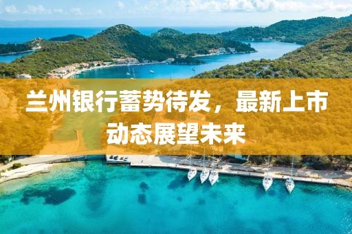 兰州银行蓄势待发，最新上市动态展望未来