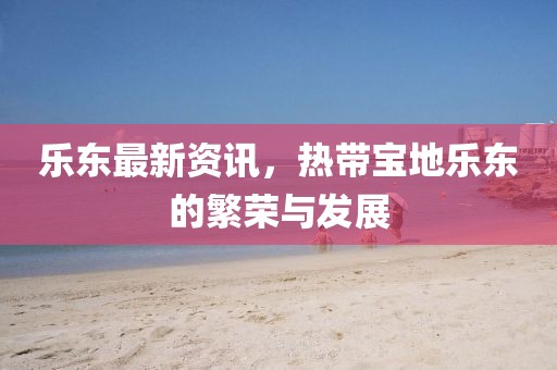乐东最新资讯，热带宝地乐东的繁荣与发展