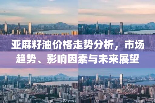 亚麻籽油价格走势分析，市场趋势、影响因素与未来展望