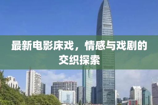 最新电影床戏，情感与戏剧的交织探索