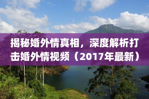 揭秘婚外情真相，深度解析打击婚外情视频（2017年最新）