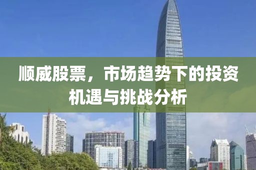 顺威股票，市场趋势下的投资机遇与挑战分析