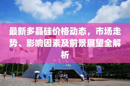 最新多晶硅价格动态，市场走势、影响因素及前景展望全解析