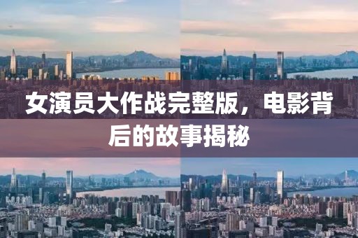女演员大作战完整版，电影背后的故事揭秘