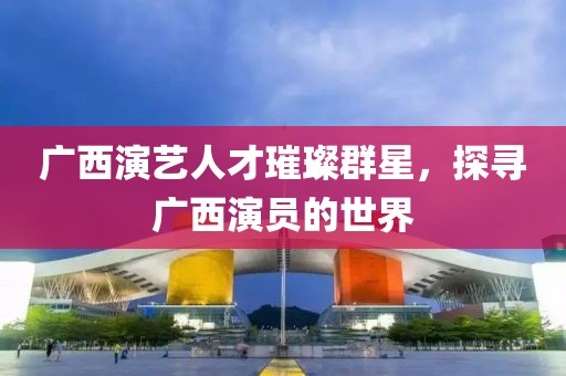 广西演艺人才璀璨群星，探寻广西演员的世界