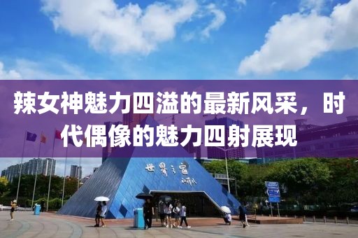 辣女神魅力四溢的最新风采，时代偶像的魅力四射展现