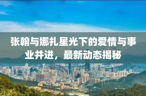 张翰与娜扎星光下的爱情与事业并进，最新动态揭秘