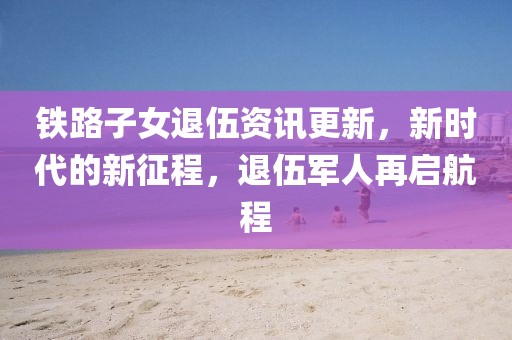 铁路子女退伍资讯更新，新时代的新征程，退伍军人再启航程
