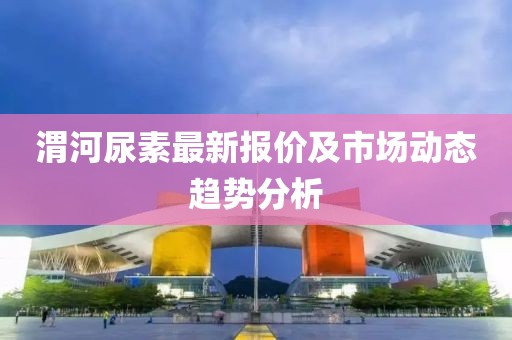 渭河尿素最新报价及市场动态趋势分析