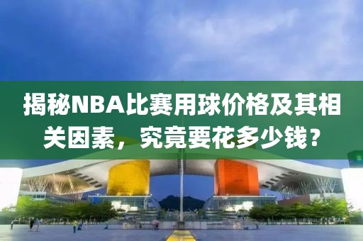 揭秘NBA比赛用球价格及其相关因素，究竟要花多少钱？