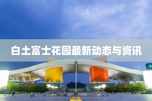 白土富士花园最新动态与资讯