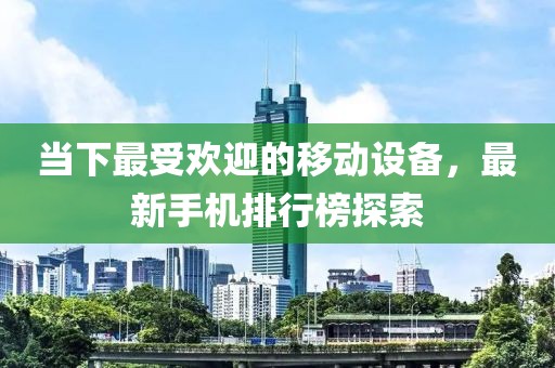 当下最受欢迎的移动设备，最新手机排行榜探索