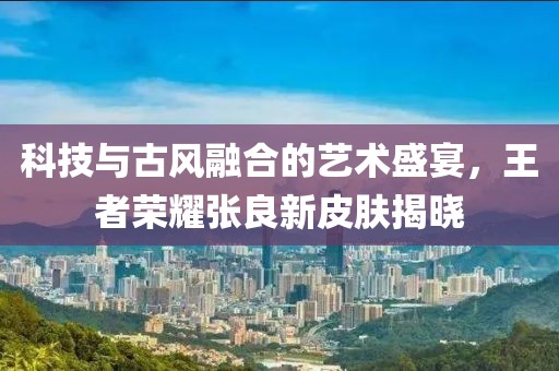 科技与古风融合的艺术盛宴，王者荣耀张良新皮肤揭晓
