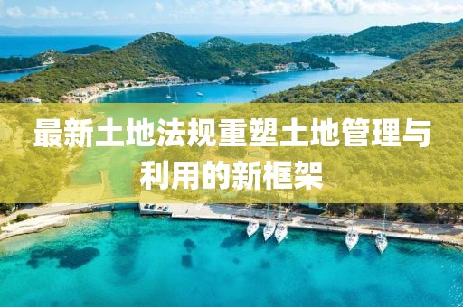 最新土地法规重塑土地管理与利用的新框架