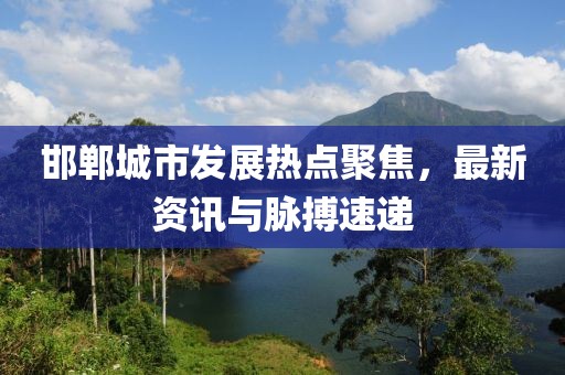 邯郸城市发展热点聚焦，最新资讯与脉搏速递