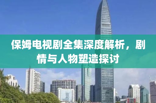 保姆电视剧全集深度解析，剧情与人物塑造探讨