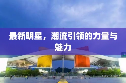 最新明星，潮流引领的力量与魅力
