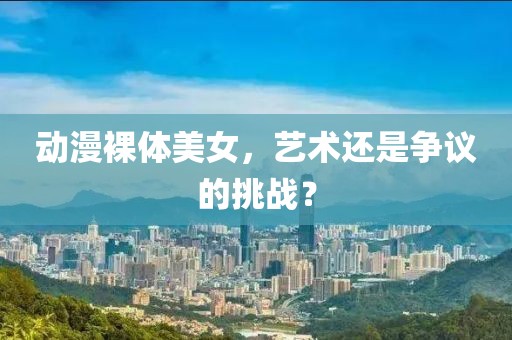 动漫裸体美女，艺术还是争议的挑战？