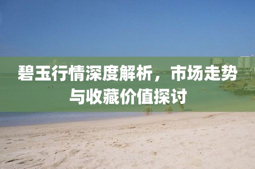 碧玉行情深度解析，市场走势与收藏价值探讨