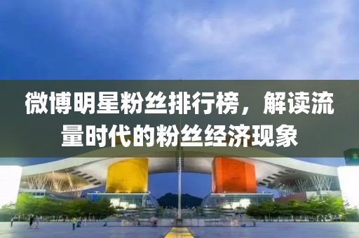 微博明星粉丝排行榜，解读流量时代的粉丝经济现象