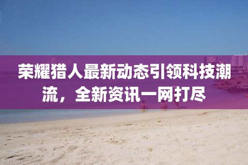 荣耀猎人最新动态引领科技潮流，全新资讯一网打尽
