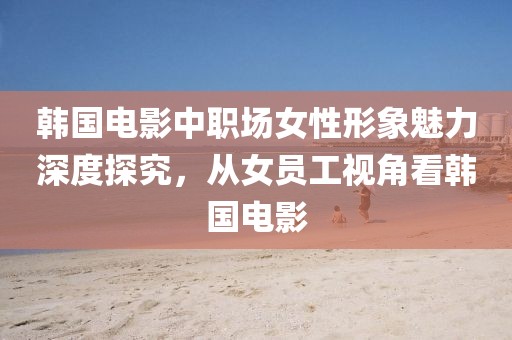 韩国电影中职场女性形象魅力深度探究，从女员工视角看韩国电影