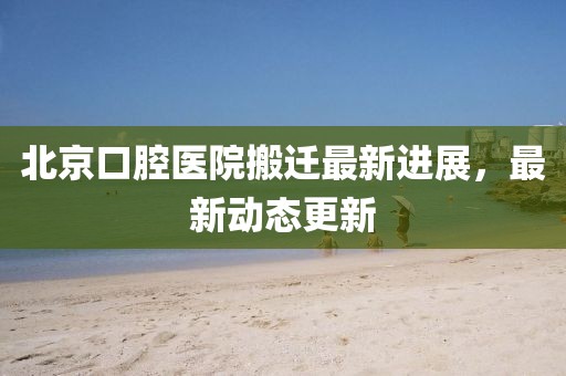 北京口腔医院搬迁最新进展，最新动态更新