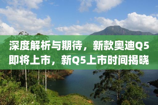 深度解析与期待，新款奥迪Q5即将上市，新Q5上市时间揭晓