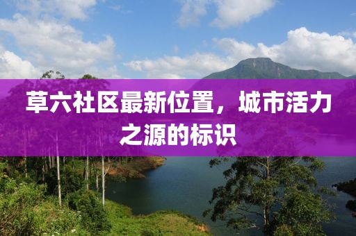 草六社区最新位置，城市活力之源的标识