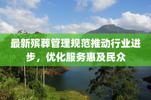 最新殡葬管理规范推动行业进步，优化服务惠及民众