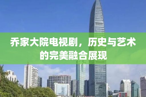 乔家大院电视剧，历史与艺术的完美融合展现