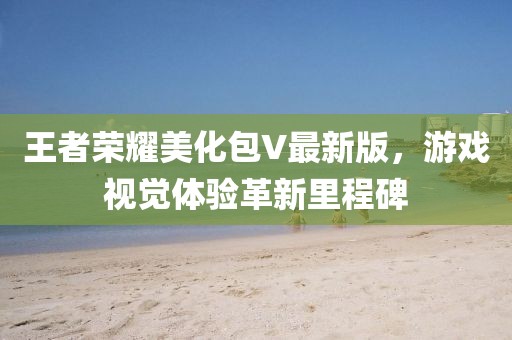 王者荣耀美化包V最新版，游戏视觉体验革新里程碑