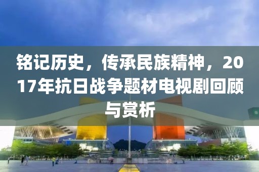 铭记历史，传承民族精神，2017年抗日战争题材电视剧回顾与赏析