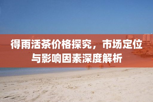 得雨活茶价格探究，市场定位与影响因素深度解析
