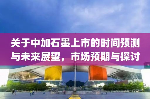 关于中加石墨上市的时间预测与未来展望，市场预期与探讨